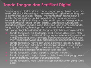 Tanda tangan digital adalah tanda tangan yang dilakukan secara
elektronik untuk kepentingan transaksi digital, seperti e-banking dan
e-commerce. Teknologi tersebut memanfaatkan teknilogi kunci
public. Sepasang kunci public-privat dibuat untuk keperluan
seorang. Kunci privat disimpan oleh pemiliknya dan dipergunakan
untuk membuat tanda tangan digital. Sedangkan kunci public
dapat diserahkan kepada siapa saja yang ingin memeriksa tanda
tangan digital yang bersangkutan pada suatu document.
Sifat yang diinginkan dari tanda tangan digital diantaranya adalah
 Tanda tangan itu asli (autentik), tidak mudah ditulis/ditiru oleh
orang lain. Pesan dan tanda tangan pesan tersebut juga dapat
menjadi barang bukti, sehingga penandatanganan tidak bisa
menyangkal bahwa ia dulu tidak pernah menandatanganinya.
 Tanda tangan itu hanya sah untuk dokumen (pesan)itu saja.
Tanda tangan itu tidak bisa dipindahkan dari dokumen lainnya.
Ini juga berarti bahwa jika dokumen itu diubah, maka tanda
tangan digital dari pesan tersebut tidak lagi sah.
 Tanda tangan itu dapat diperiksa dengan mudah.
 Tanda tangan itu dapat diperiksa oleh pihak-pihak yang belum
pernah bertemu dengan penandatangan.
 Tanda tangan itu juga sah untuk kopi dari dokumen yang sama
persis
 