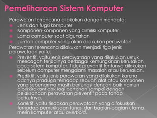 Perawatan terrencana dilakukan dengan mendata:
 Jenis dan fugsi komputer
 Komponen-komponen yang dimiliki komputer
 Lama computer saat digunakan
 Jumlah computer yang akan dilakukan perawatan
Perawatan terencana dilakukan menjadi tiga jenis
perawataan yaitu:
 Preventif, yaitu jenis perawataan yang dilakukan untuk
mencagah terjadinya berbagai kemungkinan kerusakan
pada sistem komputer. Tidak preventif tentunya dilakukan
sebelum computer mengalami masalah atau kerusakan.
 Prediktif, yaitu jenis perawatan yang dilakukan karena
adanya praduga terhadap sebuah alat atau komponen
yang sebenarnya masih berfungsi dengan baik namun
diperkirakantidak lagi bertahan sampai dengan
pelaksanaan perawatan preventif pada tahap
berikutnya.
 Korektif, yaitu tindakan perawataan yang difokuskan
terhadap pemeriksaan fungsi dari bagian-bagian utama
mesin komputer atau overbold.
 