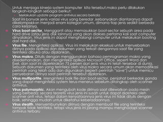 Untuk menjaga kinerja system komputer kita tersebut,maka perlu dilakukan
langkah-langkah sebagai berikut:
› Melakukan update program antivirus secara berkala
Saat ini banyak jenis variasi virus yang beredar ,kebanyakan diantaranya dapat
dikelompokkan menjadi enam kategori umum, dimana tiap jenis sedikit berbeda
cara kerjanya.
 Virus boot-sector. Mengganti atau memasukkan boot-sector sebuah area pada
hard drive (atau jenis disk lainnya) yang akan diakses pertama kali saat computer
dinyalakan. Virus jenis ini dapat menghalangi computer untuk melakukan booting
dari hard disk.
 Virus file. Menginfeksi aplikasi. Virus ini melakukan eksekusi untuk menyebarkan
dirinya pada aplikasi dan dokumen yang terkait dengannya saat file yang
terinfeksi dibuka atau dijalankan.
 Virus makro. Ditulis dengan menggunakan bahasa pemrograman makro yang
disederhanakan, dan menginfeksi aplikasi Microsoft Office, seperti Word dan
Exel, dan saat ini diperkirakan 75 persen dari jenis virus ini telah tersebar di dunia.
Sebuah dokumen yang terinfeksi oleh virus makro secara umum akan memodifikasi
perintah yang telah ada dan digunakan (seperti perintah “save”) untuk memicu
penyebaran dirinya saat perintah tersebut dijalankan.
 Virus multipartite. Menginfeksi baik file dan boot-sector, penjahat berkedok ganda
yang dapat menginfeksi system terus-menerus sebelum ditangkap oleh scanner
antivirus.
 Virus polymorphic. Akan mengubah kode dirinya saat dilewatkan pada mesin
yang berbeda; secara teoretis virus jenis ini susah untuk dapat dideteksi oleh
scanner anti virus, tetapi dalam kenyataannya jenis virus ini tidak ditulis dengan
baik, sehingga mudah untuk diketahui keberadaannya.
 Virus stealth. Menyembunyikan dirinya dengan membuat file yang terinfeksi
tampak tidak terinfeksi, tetapi virus jenis ini jarang mampu menghadapi scanner
antivirus terbaru
 