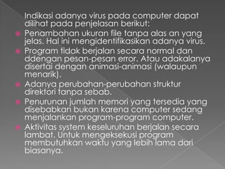 Indikasi adanya virus pada computer dapat
dilihat pada penjelasan berikut:
 Penambahan ukuran file tanpa alas an yang
jelas. Hal ini mengidentifikasikan adanya virus.
 Program tidak berjalan secara normal dan
ddengan pesan-pesan error. Atau adakalanya
disertai dengan animasi-animasi (walaupun
menarik).
 Adanya perubahan-perubahan struktur
direktori tanpa sebab.
 Penurunan jumlah memori yang tersedia yang
disebabkan bukan karena computer sedang
menjalankan program-program computer.
 Aktivitas system keseluruhan berjalan secara
lambat. Untuk mengeksekusi program
membutuhkan waktu yang lebih lama dari
biasanya.
 