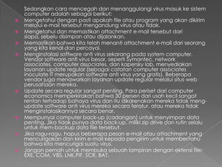 Sedangkan cara mencegah dan menanggulangi virus masuk ke sistem
computer adalah sebagai berikut:
 Mengetahui dengan pasti apakah file atau program yang akan dikirim
melalui e-mail tersebut mengandung virus atau tidak.
 Mengetahui dan memastikan attachment e-mail tersebut dari
siapa, sebelu disimpan atau dijalankan.
 Memastikan bahwa kita telah menanti attachment e-mail dari seorang
yang kita kenal dan percayai.
 Menginstalasi software anti virus sekarang pada system computer.
Vendor software anti virus besar, seperti Symantec, network
associates, computer associates, dan kapersky lab, menyediakan
layanan update regular (sebagai catatan computer associates
inoculate IT merupakan software anti virus yang gratis). Beberapa
vendor juga menawarkan layanan update regular melalui situs web
perusahaan mereka.
 Update secara regular sangat penting. Para periset dari computer
economics memperkirakan bahwa 30 persen dari usah kecil sangat
rentan terhadap bahaya virus dan itu dikarenakan mereka tidak meng-
update software anti virus mereka secara teratur, atau mereka tidak
menginstalasikannya secara benar.
 Mempunyai computer back-up (cadangan) untuk menyimpan data
penting. Jika tidak punya data back-up, miliki zip drive dan rutin selalu
untuk mem-backup data file tersebut.
 Jika ragu-ragu, hapus beberapa pesan e-mail atau attachment yang
mencurigakan dan kirim e-mail kepada pengirim untuk memberitahu
bahwa kita mencurigai suatu virus.
 Jangan pernah untuk membuka sebuah lampiran dengan ektensi file:
EXE, COM, VBS, LNK,PIF, SCR, BAT.
 