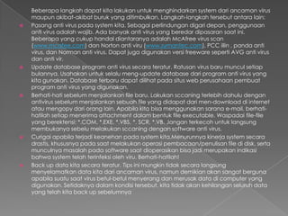 Beberapa langkah dapat kita lakukan untuk menghindarkan system dari ancaman virus
maupun akibat-akibat buruk yang ditimbulkan. Langkah-langkah tersebut antara lain:
 Pasang anti virus pada system kita. Sebagai perlindungan digari depan, penggunaan
anti virus adalah wajib. Ada banyak anti virus yang beredar dipasaran saat ini.
Beberapa yang cukup handal diantaranya adalah McAfree virus scan
(www.mcafee.com) dan Norton anti viru (www.symantec.com), PCC illin , panda anti
virus, dan Norman anti virus. Dapat juga digunakan versi freeware seperti AVG anti virus
dan anti vir.
 Update database program anti virus secara teratur. Ratusan virus baru muncul setiap
bulannya. Usahakan untuk selalu meng-update database dari program anti virus yang
kita gunakan. Database terbaru dapat dilihat pada situs web perusahaan pembuat
program anti virus yang digunakan.
 Berhati-hati sebelum menjalankan file baru. Lakukan sccaning terlebih dahulu dengan
antivirus sebelum menjalankan sebuah file yang didapat dari men-download di internet
atau mengopy dari orang lain. Apabila kita bisa menggunakan sarana e-mail, berhati-
hatilah setiap menerima attachment dalam bentuk file executable. Waspadai file-file
yang berektensi: *.COM, *.EXE, *.VBS, *. SCR, *.VB. Jangan terkecoh untuk langsung
membukanya sebelu melakukan sccaning dengan software anti virus.
 Curigai apabila terjadi keanehan pada system kita.Menurunnya kinerja system secara
drastis, khususnya pada saat melakukan operasi pembacaan/penulisan file di disk, serta
munculnya masalah pada software saat dioperasikan bisa jadi merupakan indikasi
bahwa system telah terinfeksi oleh viru. Berhati-hatilah!
 Back up data kita secara teratur. Tips ini mungkin tidak secara langsung
menyelamatkan data kita dari ancaman virus, namun demikian akan sangat berguna
apabila suatu saat virus betul-betul menyerang dan merusak data di computer yang
digunakan. Setidaknya dalam kondisi tersebut, kita tidak akan kehilangan seluruh data
yang telah kita back up sebelumnya
 