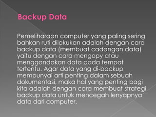 Pemeliharaan computer yang paling sering
bahkan ruti dilakukan adalah dengan cara
backup data (membuat cadangan data)
yaitu dengan cara mengopy atau
menggandakan data pada tempat
tertentu. Agar data yang di-backup
mempunyai arti penting dalam sebuah
dokumentasi, maka hal yang penting bagi
kita adalah dengan cara membuat strategi
backup data untuk mencegah lenyapnya
data dari computer.
 