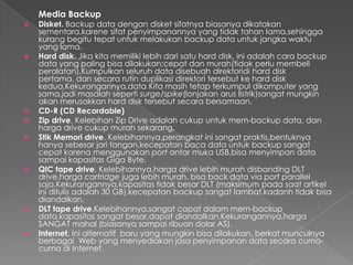 Media Backup
 Disket. Backup data dengan disket sifatnya biasanya dikatakan
sementara,karene sifat penyimpanannya yang tidak tahan lama,sehingga
kurang begitu tepat untuk melakukan backup data untuk jangka waktu
yang lama.
 Hard disk. Jika kita memiliki lebih dari satu hard disk, ini adalah cara backup
data yang paling bisa dilakukan;cepat dan murah(tidak perlu membeli
peralatan).Kumpulkan seluruh data disebuah direktoridi hard disk
pertama, dan secara rutin duplikasi direktori tersebut ke hard disk
kedua.Kekurangannya,data Kita masih tetap terkumpul dikomputer yang
sama,jadi masalah seperti surge/spike(lonjakan arus listrik)sangat mungkin
akan merusakkan hard disk tersebut secara bersamaan.
 CD-R (CD Recordable)
 Zip drive. Kelebihan Zip Drive adalah cukup untuk mem-backup data, dan
harga drive cukup murah sekarang.
 Stik Memori drive. Kelebihannya,perangkat ini sangat praktis,bentuknya
hanya sebesar jari tangan,kecepatan baca data untuk backup sangat
cepat karena menggunakan port antar muka USB,bisa menyimpan data
sampai kapasitas Giga Byte.
 QIC tape drive. Kelebihannya,harga drive lebih murah disbanding DLT
drive,harga cartridge juga lebih murah, bisa back data via port parallel
saja.Kekurangannya,kapasitas tidak besar DLT (maksimum pada saat artikel
ini ditulis adalah 30 GB),kecepatan backup sangat lambat,kadanh tidak bisa
diandalkan.
 DLT tape drive.Kelebihannya,sangat capat dalam mem-backup
data,kapasitas sangat besar,dapat diandalkan.Kekurangannya,harga
SANGAT mahal (biasanya sampai ribuan dolar AS).
 Internet. Ini alternatif baru yang mungkin bisa dilakukan, berkat munculnya
berbagai Web yang menyediakan jasa penyimpanan data secara cuma-
cuma di Internet.
 