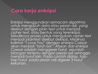 Enkripsi menggunakan semacam algoritma
untuk mengubah data atau pesan asli, yang
disebut dengan plain text untuk menjadi
cipher text, atau bentuk yang terenkripsi.
Sebaliknya proses untuk mengubah cipher text
menjadi plaintext disebut dekripsi. Misalnya
kalimat “I Love You” dengan enkripsi Caesar
akan menjadi “loryh brx”. Aturan dari enkripsi
Caesar adalah menggeser huruf sejumlah
bilangan tertentu dengan pesan asli sehingga
menjadi huruf lain. Pada contoh diatas, tiap-
tiap huruf pada pesan asli digeser 3 huruf
kekanan.
 