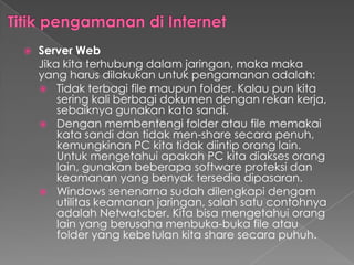  Server Web
Jika kita terhubung dalam jaringan, maka maka
yang harus dilakukan untuk pengamanan adalah:
 Tidak terbagi file maupun folder. Kalau pun kita
sering kali berbagi dokumen dengan rekan kerja,
sebaiknya gunakan kata sandi.
 Dengan membentengi folder atau file memakai
kata sandi dan tidak men-share secara penuh,
kemungkinan PC kita tidak diintip orang lain.
Untuk mengetahui apakah PC kita diakses orang
lain, gunakan beberapa software proteksi dan
keamanan yang benyak tersedia dipasaran.
 Windows senenarna sudah dilengkapi dengam
utilitas keamanan jaringan, salah satu contohnya
adalah Netwatcber. Kita bisa mengetahui orang
lain yang berusaha menbuka-buka file atau
folder yang kebetulan kita share secara puhuh.
 