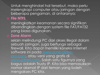Untuk menghindari hal tersebut, maka perlu
melengkapi computer atau jaringan dengan
beberapa pengaman, di antaranya:
 File NTFS
meningkatkan keamanan secara signifikan
dibandingkan dengan system file FAT/FAT32
yang biasa digunakan.
 Zone Alarm
selain melindungi PC dari akses illegal dalam
sebuah jaringan, juga berfungsi sebagai
firewall. Kita dapat memiliki koneksi Internet
software ini pada www.zone-alarm-
pro.com, atau versi yang gratis di
www.zdnet.com. Salah satu figurnya yang
bagus adalah Trusty IP. Kita bisa memasukkan
nomor alamat IP dari teman yang boleh
mengakses PC kita.
 
