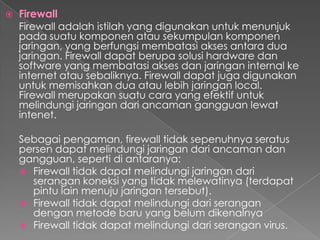  Firewall
Firewall adalah istilah yang digunakan untuk menunjuk
pada suatu komponen atau sekumpulan komponen
jaringan, yang berfungsi membatasi akses antara dua
jaringan. Firewall dapat berupa solusi hardware dan
software yang membatasi akses dan jaringan internal ke
internet atau sebaliknya. Firewall dapat juga digunakan
untuk memisahkan dua atau lebih jaringan local.
Firewall merupakan suatu cara yang efektif untuk
melindungi jaringan dari ancaman gangguan lewat
intenet.
Sebagai pengaman, firewall tidak sepenuhnya seratus
persen dapat melindungi jaringan dari ancaman dan
gangguan, seperti di antaranya:
 Firewall tidak dapat melindungi jaringan dari
serangan koneksi yang tidak melewatinya (terdapat
pintu lain menuju jaringan tersebut).
 Firewall tidak dapat melindungi dari serangan
dengan metode baru yang belum dikenalnya
 Firewall tidak dapat melindungi dari serangan virus.
 