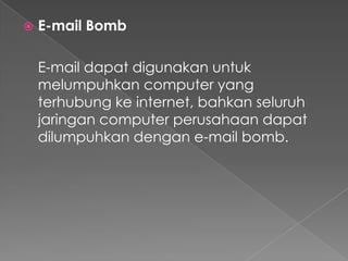  E-mail Bomb
E-mail dapat digunakan untuk
melumpuhkan computer yang
terhubung ke internet, bahkan seluruh
jaringan computer perusahaan dapat
dilumpuhkan dengan e-mail bomb.
 