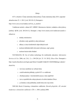 Zdroje

      ICT ve školství. Český statistický úřad [online]. Český statistický úřad, 2013, naposled

aktualizováno 25. 1. 2012. [vid. 2012-01-3]. Dostupné z

http://www.czso.cz/csu/redakce.nsf/i/ict_ve_skolstvi

      Vzdělávání učitelů v oblasti ICT. MŠMT: Ministerstvo školství, mládeže a tělovýchovy

[online]. QCM. [vid. 2012-01-3]. Dostupné z http://www.msmt.cz/ict/vzdelavani-ucitelu-v-

oblasti-ict

              o stránky ministerstva

              o oficiální a tedy spolehlivý zdroj informací

              o odkazy a citace konkrétních odpovědných osob

              o možnost dohledat další relevantní informace, např. granty

              o možnost heslovitého hledání

      NATARAJAN, M. Use of online technology for multimedia education. Information

Services & Use. 2006, roč. 26 č. 3, s. 249-256 [cit. 23. 10. 2012]. Ebsco Host. Dostupné z

http://search.ebscohost.com/login.aspx?direct=true&db=lxh&AN=22645448&lang=cs&site=

ehost-live

              o text úzce zaměřený na vybrané téma

              o uvádí konkrétní příklady využití ICT ve vzdělávání

              o obsahuje pojmy v mezinárodním jazyce, tedy angličtině

              o text ze spolehlivého zdroje placené a kvalitní databáze Ebsco

              o je členěný a tedy přehledný, každé téma má svoje místo

      NOCAR, David. E-learning v distančním vzdělávání. Sborník příspěvků z III. národní

konference o distančním vzdělávání v ČR v r. 2004. [online] 2004.




                                               6
 