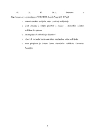 [cit.           25.            10.            2012].            Dostupné       z

http://servere.csvs.cz/konference/NCDiV2004_sbornik/Nocar-231-237.pdf

             o text má charakter studijního textu, vysvětluje a objasňuje

             o uvádí příklady z českého prostředí a pracuje i s kontextem českého

                vzdělávacího systému

             o obsahuje českou terminologii a definice

             o příspěvek pochází z konference přímo zaměřené na online vzdělávání

             o autor příspěvku je členem Centra distančního vzdělávání Univerzity

                Palackého




                                             7
 