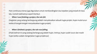 Past continuous tense juga digunakan untuk membandingkan dua kejadian yang terjadi di masa
lalu. Contoh kalimatnya seperti berikut:
• When I was finishing a project, the rain fell.
(Kegiatan yang sedang berlangsung adalah menyelesaikan sebuah tugas projek. Hujan mulai turun
ketika di tengah-tengah menyelesaikan tugas projek)
• When I finished a project, the rain was falling.
(Pada kalimat ini yang sedang berlangsung adalah hujan. Artinya, hujan sudah turun dan masih
hujan ketika subjek mengerjakan tugas projeknya)
 