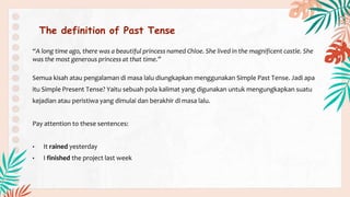 The definition of Past Tense
“A long time ago, there was a beautiful princess named Chloe. She lived in the magnificent castle. She
was the most generous princess at that time.”
Semua kisah atau pengalaman di masa lalu diungkapkan menggunakan Simple Past Tense. Jadi apa
itu Simple Present Tense? Yaitu sebuah pola kalimat yang digunakan untuk mengungkapkan suatu
kejadian atau peristiwa yang dimulai dan berakhir di masa lalu.
Pay attention to these sentences:
• It rained yesterday
• I finished the project last week
 