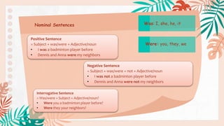 Nominal Sentences
Positive Sentence
= Subject + was/were + Adjective/noun
• I was a badminton player before
• Dennis and Anna were my neighbors
Negative Sentence
= Subject + was/were + not + Adjective/noun
• I was not a badminton player before
• Dennis and Anna were not my neighbors
Interrogative Sentence
= Was/were + Subject + Adjective/noun?
• Were you a badminton player before?
• Were they your neighbors?
Was: I, she, he, it
Were: you, they, we
 