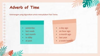 • yesterday
• last week
• last month
• in 1889
• at past
• a day ago
• an hour ago
• a month ago
• last year
• a week before
Adverb of Time
Keterangan yang digunakan untuk menyatakan Past Tense.
 