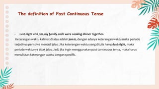 The definition of Past Continuous Tense
• Last night at 6 pm, my family and I were cooking dinner together.
Keterangan waktu kalimat di atas adalah jam 6, dengan adanya keterangan waktu maka periode
terjadinya peristiwa menjadi jelas. Jika keterangan waktu yang ditulis hanya last night, maka
periode waktunya tidak jelas. Jadi, jika ingin menggunakan past continuous tense, maka harus
menuliskan keterangan waktu dengan spesifik.
 