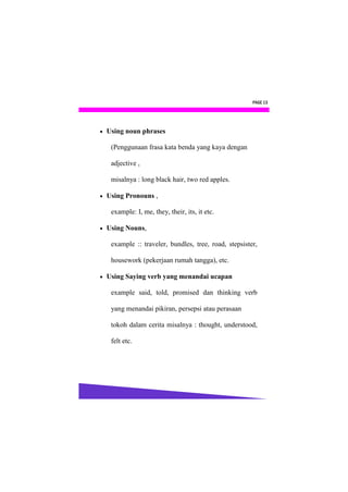 PAGE 13




   Using noun phrases

     (Penggunaan frasa kata benda yang kaya dengan

     adjective ,

     misalnya : long black hair, two red apples.

   Using Pronouns ,

     example: I, me, they, their, its, it etc.

   Using Nouns,

     example :: traveler, bundles, tree, road, stepsister,

     housework (pekerjaan rumah tangga), etc.

   Using Saying verb yang menandai ucapan

     example said, told, promised dan thinking verb

     yang menandai pikiran, persepsi atau perasaan

     tokoh dalam cerita misalnya : thought, understood,

     felt etc.
 