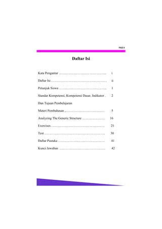 PAGE II




                        Daftar Isi


Kata Pengantar ……………………………………..                     i

Daftar Isi ……………………………………………                        ii

Petunjuk Siswa ……………………………………..                     1

Standar Kompetensi, Kompetensi Dasar, Indikator .   2

Dan Tujuan Pembelajaran

Materi Pembahasan ,………………………………                     5

Analyzing The Generic Structure …………………             16

Exercises ………………………………………….                         21

Test ………………………………………………..                           30

Daftar Pustaka …………………………………….                      41

Kunci Jawaban ……………………………………                        42
 