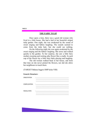 PAGE 22


                      THE FAIRY TULIP

         Once upon a time, there was a good old woman who
 lived in a little house. She had a bed in her beautiful striped
 tulip garden. One night, she was awakened by the sound of
 sweet singing and babies laughing. The sounds seemed to
 come from the tulip bed., but she could see nothing.
         On the following night she was again awakened by the
 sweet singing and the babies' laughing. She arose and walked
 quietly to the garden. To her surprise, she saw a little fairy
 mother crooning and rocking athe flower like a cradle. In each
 cup of the flower lay a little fairy baby playing and laughing.
         The old woman walked back to her house, and from
 that time on she never picked the flowers, nor did she allow
 her neighbours to touch them.

 (TARGET Bahasa Inggris SMP kelas VIII)

 Generic Structure:
 ORIENTATION    : ………………………………………………………………………………
                  ………………………………………………………………………………
                  ……………………………………………………………………………...

 COMPLICATION   : ………………………………………………………………………………
                  ………………………………………………………………………………
                  ……………………………………………………………………………...

 RESOLUTION     : ……………………………………………………………………………...
                  ………………………………………………………………………………
                  ……………………………………………………………………………...
 