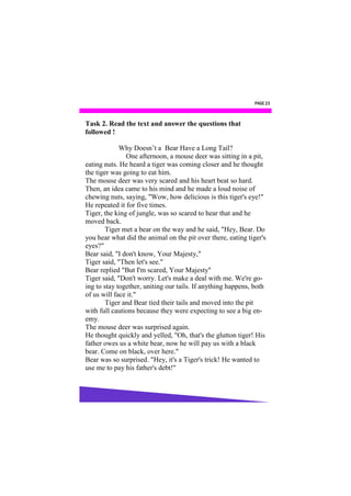 PAGE 23



Task 2. Read the text and answer the questions that
followed !

             Why Doesn’t a Bear Have a Long Tail?
               One afternoon, a mouse deer was sitting in a pit,
eating nuts. He heard a tiger was coming closer and he thought
the tiger was going to eat him.
The mouse deer was very scared and his heart beat so hard.
Then, an idea came to his mind and he made a loud noise of
chewing nuts, saying, "Wow, how delicious is this tiger's eye!"
He repeated it for five times.
Tiger, the king of jungle, was so scared to hear that and he
moved back.
        Tiger met a bear on the way and he said, "Hey, Bear. Do
you hear what did the animal on the pit over there, eating tiger's
eyes?"
Bear said, "I don't know, Your Majesty,"
Tiger said, "Then let's see."
Bear replied "But I'm scared, Your Majesty"
Tiger said, "Don't worry. Let's make a deal with me. We're go-
ing to stay together, uniting our tails. If anything happens, both
of us will face it."
        Tiger and Bear tied their tails and moved into the pit
with full cautions because they were expecting to see a big en-
emy.
The mouse deer was surprised again.
He thought quickly and yelled, "Oh, that's the glutton tiger! His
father owes us a white bear, now he will pay us with a black
bear. Come on black, over here."
Bear was so surprised. "Hey, it's a Tiger's trick! He wanted to
use me to pay his father's debt!"
 