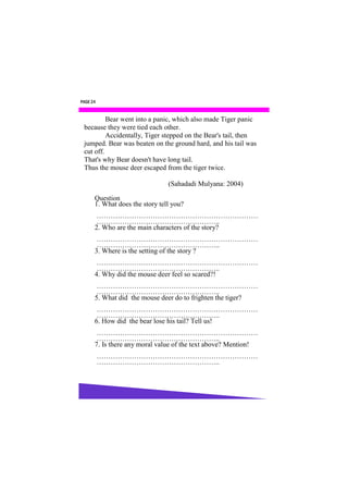 PAGE 24


          Bear went into a panic, which also made Tiger panic
 because they were tied each other.
          Accidentally, Tiger stepped on the Bear's tail, then
 jumped. Bear was beaten on the ground hard, and his tail was
 cut off.
 That's why Bear doesn't have long tail.
 Thus the mouse deer escaped from the tiger twice.

                                (Sahadadi Mulyana: 2004)

      Question
      1. What does the story tell you?
       ……………………………………………………………
       ……………………………………………..
      2. Who are the main characters of the story?
       ……………………………………………………………
       ……………………………………………..
      3. Where is the setting of the story ?
       ……………………………………………………………
       ……………………………………………..
      4. Why did the mouse deer feel so scared?!
       ……………………………………………………………
       ……………………………………………..
      5. What did the mouse deer do to frighten the tiger?
       ……………………………………………………………
       ……………………………………………..
      6. How did the bear lose his tail? Tell us!
       ……………………………………………………………
       ……………………………………………..
      7. Is there any moral value of the text above? Mention!
          ……………………………………………………………
          ……………………………………………..
 