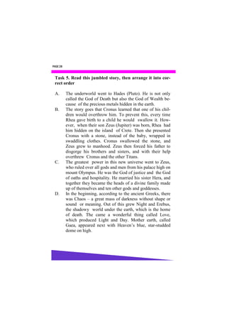PAGE 28


 Task 5. Read this jumbled story, then arrange it into cor-
 rect order

 A.       The underworld went to Hades (Pluto). He is not only
          called the God of Death but also the God of Wealth be-
          cause of the precious metals hidden in the earth.
 B.       The story goes that Cronus learned that one of his chil-
          dren would overthrow him. To prevent this, every time
          Rhea gave birth to a child he would swallow it. How-
          ever, when their son Zeus (Jupiter) was born, Rhea had
          him hidden on the island of Crete. Then she presented
          Cronus with a stone, instead of the baby, wrapped in
          swaddling clothes. Cronus swallowed the stone, and
          Zeus grew to manhood. Zeus then forced his father to
          disgorge his brothers and sisters, and with their help
          overthrew Cronus and the other Titans.
 C.       The greatest power in this new universe went to Zeus,
          who ruled over all gods and men from his palace high on
          mount Olympus. He was the God of justice and the God
          of oaths and hospitality. He married his sister Hera, and
          together they became the heads of a divine family made
          up of themselves and ten other gods and goddesses.
 D.       In the beginning, according to the ancient Greeks, there
          was Chaos – a great mass of darkness without shape or
          sound or meaning. Out of this grew Night and Erebus,
          the shadowy world under the earth, which is the home
          of death. The came a wonderful thing called Love,
          which produced Light and Day. Mother earth, called
          Gaea, appeared next with Heaven’s blue, star-studded
          dome on high.
 