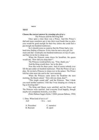 PAGE 30

TEST

Choose the correct answer by crossing a,b,c,d or e
                  The Princess and the Bowling Ball
         Once upon a time there was a Prince. And this Prince’s
dad and mum somehow got it into their royal heads that no prin-
cess would be good enough for their boy unless she could feel a
pea trough one hundred mattresses .
         So it should come no surprise that the Prince had a very
hard time finding a Princess. Every time he met a nice girl, his
mum and dad would pile one hundred mattresses on top of a pea
and then invite her to sleep over.
         When the Princess came down for breakfast, the queen
would ask, “How did you sleep dear?”.
         The Princess would politely say, “Fine, thank you.”
         And the King would show her to the door.
         Now this went for three years. And of course nobody ever
felt the pea under on hundred mattresses .Then the Prince set up a
plan. He invited a Princess to sleep over in the palace. The Prince
told her what must she said in the next morning.
         When the Princess came down for breakfast the next
morning, the Queen asked, “ How did you sleep, dear?”.
         “This might sound odd” said the Princess. “But I think
you need another mattress. I felt like I was sleeping on a lump as
big as bowling ball.”
         The King and Queen were satisfied, and the Prince and
The Princess were married. And everyone lived happily, though
maybe not completely honestly, ever after.
        (Paket Bahasa Inggris Kelas 3 SMA jurusan Bahasa, 1994)

1. Dina : What kind of text is it?
    Arif               : It is … text.

   A. Procedure                C. narrative
   B. Recount                  D. eport
 