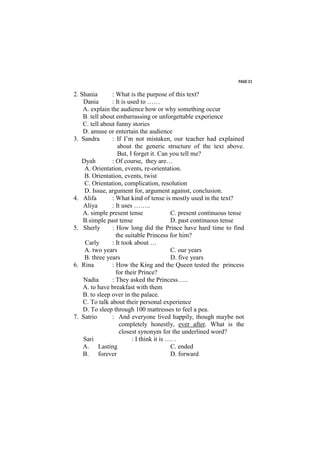PAGE 31


2. Shania       : What is the purpose of this text?
    Dania       : It is used to ……
    A. explain the audience how or why something occur
    B. tell about embarrassing or unforgettable experience
    C. tell about funny stories
    D. amuse or entertain the audience
3. Sandra       : If I’m not mistaken, our teacher had explained
                   about the generic structure of the text above.
                   But, I forget it. Can you tell me?
   Dyah         : Of course, they are…
    A. Orientation, events, re-orientation.
    B. Orientation, events, twist
    C. Orientation, complication, resolution
    D. Issue, argument for, argument against, conclusion.
4. Alifa        : What kind of tense is mostly used in the text?
    Aliya       : It uses ……..
    A. simple present tense                C. present continuous tense
    B.simple past tense                    D. past continuous tense
5. Sherly       : How long did the Prince have hard time to find
                  the suitable Princess for him?
    Carly       : It took about …
    A. two years                           C. our years
    B. three years                         D. five years
6. Rina         : How the King and the Queen tested the princess
                  for their Prince?
    Nadia       : They asked the Princess…..
    A. to have breakfast with them
    B. to sleep over in the palace.
    C. To talk about their personal experience
    D. To sleep through 100 mattresses to feel a pea.
7. Satrio       : And everyone lived happily, though maybe not
                    completely honestly, ever after. What is the
                    closest synonym for the underlined word?
    Sari                  : I think it is …. .
    A. Lasting                             C. ended
    B. forever                             D. forward
 