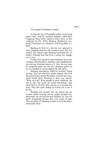 PAGE 32

     The Legend of Prambanan Temple

       A long time ago in Prambanan palace, lived a king
named Baka with his beautiful daughter called Roro
Jonggrang. Many rulers wanted to marry Roro, so they
competed for her. When Bandung Bondowoso con-
quered Prambanan, he managed to kill King Baka in a
battle.
       Bandung let Roro live, but she was supposed to
marry Bandung. However she refused to marry him vol-
untarily. Her refusal made Bandung humiliated and of-
fended. Although Roro had tried to escape, her struggle
was in vain.
       Finally, Roro agreed to marry Bandung, but on one
condition: Bandung had to build her a big wonderful pal-
ace with one thousand statues in it. Also, the task must
be completed before the sun rose. Bandung agreed, he
was so confident he could complete the task easily.
       Bandung immediately called his invisible friends
for help. They did what their master ordered. The work
had started and it seemed the palace would be soon com-
pleted before dawn. Knowing it, Roro was worried.
“What can I do?” Roro thought in panic. Suddenly, she
had an idea. She awoke her maids and nannies, then
asked them to do their daily routines as if morning had
come. They also made shadow as if there was a sun in
the sky.
       Bandung was stunned. The sky looked red, the
roosters started crowing, and the people pounded rice.
Meanwhile, the job had not been finished yet. The evil
spirits disappeared because they were scared of light.
They hurriedly left Bandung worked to build his palace
and temples alone.
 