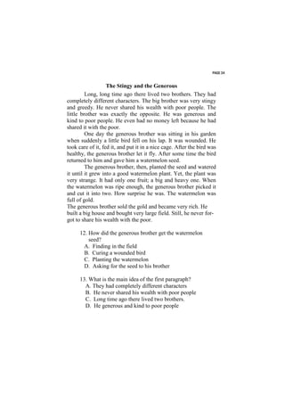 PAGE 34


                   The Stingy and the Generous
         Long, long time ago there lived two brothers. They had
completely different characters. The big brother was very stingy
and greedy. He never shared his wealth with poor people. The
little brother was exactly the opposite. He was generous and
kind to poor people. He even had no money left because he had
shared it with the poor.
         One day the generous brother was sitting in his garden
when suddenly a little bird fell on his lap. It was wounded. He
took care of it, fed it, and put it in a nice cage. After the bird was
healthy, the generous brother let it fly. After some time the bird
returned to him and gave him a watermelon seed.
         The generous brother, then, planted the seed and watered
it until it grew into a good watermelon plant. Yet, the plant was
very strange. It had only one fruit; a big and heavy one. When
the watermelon was ripe enough, the generous brother picked it
and cut it into two. How surprise he was. The watermelon was
full of gold.
The generous brother sold the gold and became very rich. He
built a big house and bought very large field. Still, he never for-
got to share his wealth with the poor.

      12. How did the generous brother get the watermelon
          seed?
        A. Finding in the field
        B. Curing a wounded bird
        C. Planting the watermelon
        D. Asking for the seed to his brother

      13. What is the main idea of the first paragraph?
        A. They had completely different characters
        B. He never shared his wealth with poor people
        C. Long time ago there lived two brothers.
        D. He generous and kind to poor people
 