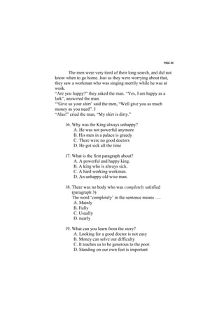 PAGE 36


        The men were very tired of their long search, and did not
know when to go home. Just as they were worrying about that,
they saw a workman who was singing merrily while he was at
work.
“Are you happy?” they asked the man. “Yes, I am happy as a
lark”, answered the man.
‘“Give us your shirt’ said the men, “Well give you as much
money as you need”. J
“Alas!” cried the man, “My shirt is dirty.”

     16. Why was the King always unhappy?
         A. He was not powerful anymore
         B. His men in a palace is greedy
         C. There were no good doctors
         D. He got sick all the time

     17. What is the first paragraph about?
         A. A powerful and happy king.
         B. A king who is always sick.
         C. A hard working workman.
         D. An unhappy old wise man.

     18. There was no body who was completely satisfied
         (paragraph 3)
         The word ‘completely’ in the sentence means ….
          A. Mainly
          B. Fully
          C. Usually
          D. nearly

     19. What can you learn from the story?
         A. Looking for a good doctor is not easy
         B. Money can solve our difficulty
         C. It teaches us to be generous to the poor.
         D. Standing on our own feet is important
 