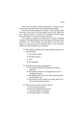 PAGE 37



    Once, Juno, the queen of gods, announced,” I will give a pre-
cious prize to the animal who has the most beautiful baby.”
    So all the animals gathered at one place. They had their baby
with them. Juno went to all the animals one by one. When she
saw a flat-nose baby of a monkey, she remarked,” What an ugly
baby! This baby can never get a prize at any rate.”
    The monkey’s mother was deeply hurt by Juno’s insulting
comment. She held her baby close to her heart and whispered into
the baby’s ear. “Don’t bother, my dear child. I love you most
dearly. To me you are the most precious prize. I don’t want any
other prize. May God grant you a long life.”

     20. Who offered valuable prize to the animals with the most
         beautiful baby?
           A. the mother monkey
           B. the baby monkey
           C. Juno
           D. the ugly baby

     21. What is the main idea of paragraph 3?
          A. The monkey hoped the God granted her baby a
              long life.
          B. The monkey’s mother was deeply hurt by Juno’s
              insulting comment.
          C. She held her baby close to her heart and whispered
              into the baby’s ear.
          D. The monkey loves her baby very much, and for her
              she is the most precious prize.

     22. What is the main idea of the text above?
          A. The most precious prize.
          B. The most beautiful baby contest.
          C. A flat-nose baby of a monkey.
          D. The ugliest baby of a monkey
 