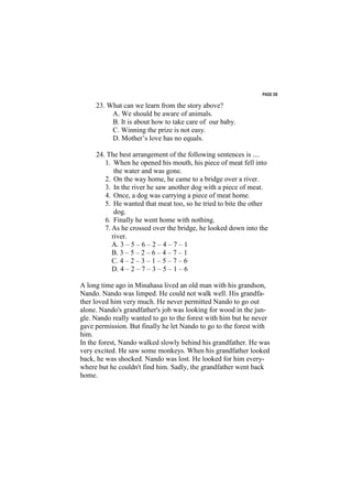 PAGE 38

     23. What can we learn from the story above?
          A. We should be aware of animals.
          B. It is about how to take care of our baby.
          C. Winning the prize is not easy.
          D. Mother’s love has no equals.

     24. The best arrangement of the following sentences is ....
        1. When he opened his mouth, his piece of meat fell into
            the water and was gone.
        2. On the way home, he came to a bridge over a river.
        3. In the river he saw another dog with a piece of meat.
        4. Once, a dog was carrying a piece of meat home.
        5. He wanted that meat too, so he tried to bite the other
            dog.
        6. Finally he went home with nothing.
        7. As he crossed over the bridge, he looked down into the
           river.
           A. 3 – 5 – 6 – 2 – 4 – 7 – 1
           B. 3 – 5 – 2 – 6 – 4 – 7 – 1
           C. 4 – 2 – 3 – 1 – 5 – 7 – 6
           D. 4 – 2 – 7 – 3 – 5 – 1 – 6

A long time ago in Minahasa lived an old man with his grandson,
Nando. Nando was limped. He could not walk well. His grandfa-
ther loved him very much. He never permitted Nando to go out
alone. Nando's grandfather's job was looking for wood in the jun-
gle. Nando really wanted to go to the forest with him but he never
gave permission. But finally he let Nando to go to the forest with
him.
In the forest, Nando walked slowly behind his grandfather. He was
very excited. He saw some monkeys. When his grandfather looked
back, he was shocked. Nando was lost. He looked for him every-
where but he couldn't find him. Sadly, the grandfather went back
home.
 