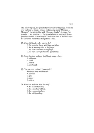 PAGE 39


The following day, the grandfather was back to the jungle. When he
was walking, he heard a strange bird making sound "Moo poo ...
Moo poo". He felt the bird said, "Opoku ... Opoku". It means "My
grandpa ... My grandpa ...... The grandfather was surprised. He ap-
proached the bird. It was limped. There were tears in the bird's eyes.
He knew that Nando had changed into a bird.

25. What did Nando really want to do?
      A. To go to the forest with his grandfather.
      B. To be a strange bird in the jungle.
      C. To look for woods in the jungle.
      D. To walk slowly behind his grandfather.

26. From the story we know that Nando was a ... boy.
       A. dishonest
       B. cruel
       C. selfish
       D. disobeyed

27. "He was very excited." (paragraph 2)
       The underlined word means ....
       A. curious
       B. glad
       C. eager
       D. relieve

28. What can we learn from the story?
      A. Be an obedient boy.
      B. Be a kindhearted boy.
      C. Be a supportive boy.
      D. Be a diligent boy.
 