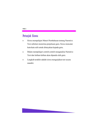 PAGE 1




Petunjuk Siswa
        Siswa mempelajari Materi Pembahasan tentang Narrative
         Text sebelum menerima penjelasan guru. Siswa mencatat
         kata-kata sulit untuk ditanyakan kepada guru.

        Dalam mempelajari contoh-contoh menganalisa Narrative
         Text dan latihan-latihan akan dipandu oleh guru.

        Langkah terakhir adalah siswa mengerjakan test secara
         mandiri.
 