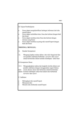 PAGE 3




D. Tujuan Pembelajaran

       Siswa dapat mengidentifikasi berbagai informasi dari teks
        naratif/report
       Siswa dapat melafalkan kata, frasa dan kalimat dengan baik
        dan benar
       Siswa dapat membaca kata frasa dan kalimat dengan
        intonasi yang benar
       Siswa dapat membaca nyaring teks naratif/report dengan
        baik dan benar

WRITING ( MENULIS )

A.      Standar Kompetensi

12.      Mengung kapkan makna dalam teks tulis fungsional dan
         esei pendek sederhana berbentuk narrative dan report
         untuk berinteraksi dalam konteks kehidupan sehari-hari

B. Kompetensi Dasar

12.2. Mengungkapkan makna dan langkah retorika dalam esei
      pendek sederhana dengan menggunakan ragam bahasa
tulis secara akurat, lancar dan berterima untuk berinteraksi
dalam konteks kehidupan sehari-hari dalam teks berbentuk
      narrative dan report

C. Indikator

       Melengkapi teks naratif/report
       Menyusun teks
       Menulis teks berbentuk naratif/report
 