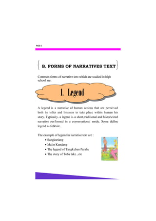 PAGE 6




         B. FORMS OF NARRATIVES TEXT

 Common forms of narrative text which are studied in high
 school are:



                      1. Legend
 A legend is a narrative of human actions that are perceived
 both by teller and listeners to take place within human his
 story. Typically, a legend is a short,traditional and historicized
 narrative performed in a conversational mode. Some define
 legend as folktale.

 The example of legend in narrative text are :
       Sangkuriang
           Malin Kundang
           The legend of Tangkuban Perahu
           The story of Toba lake , etc
 
