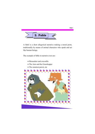 PAGE 7




               2. Fable


A fabel is a short allegorical narrative making a moral point,
traditionally by means of animal characters who speak and act
like human beings.

The example of fable in narrative text are:

      Mousedeer and crocodile.
      The Ants and the Grasshopper
      The smartest parrot, etc
 