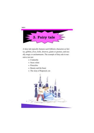 PAGE 8




               3. Fairy tale


 A fairy tale typically features such folkloric characters as fair-
 ies, goblins, elves, trolls, dwarves, giants or gnomes, and usu-
 ally magic or enchantments. The example of fairy tale in nar-
 rative text are:
           Cinderella
           Snow white
           Pinocchio
           Beauty and the beast
           The story of Rapunzel, etc
 