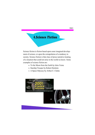 PAGE 9




              4.Science Fiction


Science fiction is fiction based upon some imagined develop-
ment of science, or upon the extrapolation of a tendency in
society. Science fiction is that class of prose narrative treating
of a situation that could not arise in the world we know. Some
examples of science fiction are:
         To the Moon from the Earth by Jules Verne
         Starship Trooper by Robert Heinlein
         A Space Odyssey by Arthur C. Clarke
 