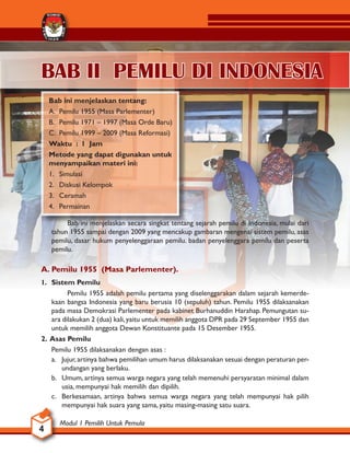 Modul 1 Pemilih Untuk Pemula
4
KOMISI
U
M
U
M
P
E
M
I
L I H A N
BAB II PEMILU DI INDONESIA
Bab ini menjelaskan tentang:
A. Pemilu 1955 (Masa Parlementer)
B. Pemilu 1971 – 1997 (Masa Orde Baru)
C. Pemilu 1999 – 2009 (Masa Reformasi)
Waktu : 1 Jam
Metode yang dapat digunakan untuk
menyampaikan materi ini:
1. Simulasi
2. Diskusi Kelompok
3. Ceramah
4. Permainan
		 Bab ini menjelaskan secara singkat tentang sejarah pemilu di Indonesia, mulai dari
tahun 1955 sampai dengan 2009 yang mencakup gambaran mengenai sistem pemilu, asas
pemilu, dasar hukum penyelenggaraan pemilu. badan penyelenggara pemilu dan peserta
pemilu.
A. Pemilu 1955 (Masa Parlementer).
1. Sistem Pemilu
		 Pemilu 1955 adalah pemilu pertama yang diselenggarakan dalam sejarah kemerde-
kaan bangsa Indonesia yang baru berusia 10 (sepuluh) tahun. Pemilu 1955 dilaksanakan
pada masa Demokrasi Parlementer pada kabinet Burhanuddin Harahap. Pemungutan su-
ara dilakukan 2 (dua) kali,yaitu untuk memilih anggota DPR pada 29 September 1955 dan
untuk memilih anggota Dewan Konstituante pada 15 Desember 1955.
2. Asas Pemilu
Pemilu 1955 dilaksanakan dengan asas :
a. Jujur,artinya bahwa pemilihan umum harus dilaksanakan sesuai dengan peraturan per-
undangan yang berlaku.
b. Umum, artinya semua warga negara yang telah memenuhi persyaratan minimal dalam
usia, mempunyai hak memilih dan dipilih.
c. Berkesamaan, artinya bahwa semua warga negara yang telah mempunyai hak pilih
mempunyai hak suara yang sama, yaitu masing-masing satu suara.
 