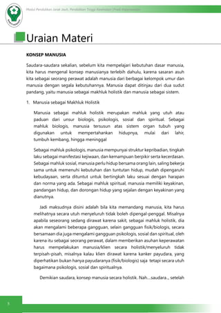 Modul Pendidikan Jarak Jauh, Pendidikan Tinggi Kesehatan Prodi Keperawatan
5
Uraian Materi
KONSEP MANUSIA
Saudara-saudara sekalian, sebelum kita mempelajari kebutuhan dasar manusia,
kita harus mengenal konsep manusianya terlebih dahulu, karena sasaran asuh
kita sebagai seorang perawat adalah manusia dari berbagai kelompok umur dan
manusia dengan segala kebutuhannya. Manusia dapat ditinjau dari dua sudut
pandang, yaitu manusia sebagai makhluk holistik dan manusia sebagai sistem.
1.	 Manusia sebagai Makhluk Holistik 
Manusia sebagai mahluk holistik merupakan mahluk yang utuh atau
paduan dari unsur biologis, psikologis, sosial dan spiritual. Sebagai
mahluk biologis, manusia tersusun atas sistem organ tubuh yang
digunakan untuk mempertahankan hidupnya, mulai dari lahir,
tumbuh kembang, hingga meninggal
Sebagai mahluk psikologis, manusia mempunyai struktur kepribadian, tingkah
laku sebagai manifestasi kejiwaan, dan kemampuan berpikir serta kecerdasan.
Sebagai mahluk sosial, manusia perlu hidup bersama orang lain, saling bekerja
sama untuk memenuhi kebutuhan dan tuntutan hidup, mudah dipengaruhi
kebudayaan, serta dituntut untuk bertingkah laku sesuai dengan harapan
dan norma yang ada. Sebagai mahluk spiritual, manusia memiliki keyakinan,
pandangan hidup, dan dorongan hidup yang sejalan dengan keyakinan yang
dianutnya.
	 Jadi maksudnya disini adalah bila kita memandang manusia, kita harus
melihatnya secara utuh menyeluruh tidak boleh dipengal-penggal. Misalnya
apabila seseorang sedang dirawat karena sakit, sebagai mahluk holistik, dia
akan mengalami beberapa gangguan, selain gangguan fisik/biologis, secara
bersamaan dia juga mengalami gangguan psikologis, sosial dan spiritual, oleh
karena itu sebagai seorang perawat, dalam memberikan asuhan keperawatan
harus mempelakukan manusia/klien secara holistik/menyeluruh tidak
terpisah-pisah, misalnya kalau klien dirawat karena kanker payudara, yang
diperhatikan bukan hanya payudaranya (fisik/biologis) saja tetapi secara utuh
bagaimana psikologis, sosial dan spiritualnya.
	 Demikian saudara, konsep manusia secara holistik. Nah....saudara.., setelah
 