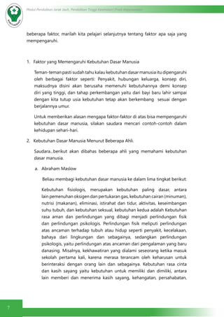 7
Modul Pendidikan Jarak Jauh, Pendidikan Tinggi Kesehatan Prodi Keperawatan
beberapa faktor, marilah kita pelajari selanjutnya tentang faktor apa saja yang
mempengaruhi.
1.	 Faktor yang Memengaruhi Kebutuhan Dasar Manusia
Teman-teman pasti sudah tahu kalau kebutuhan dasar manusia itu dipengaruhi
oleh berbagai faktor seperti: Penyakit, hubungan keluarga, konsep diri,
maksudnya disini akan berusaha memenuhi kebutuhannya demi konsep
diri yang tinggi, dan tahap perkembangan yaitu dari bayi baru lahir sampai
dengan kita tutup usia kebutuhan tetap akan berkembang sesuai dengan
berjalannya umur.
Untuk memberikan alasan mengapa faktor-faktor di atas bisa mempengaruhi
kebutuhan dasar manusia, silakan saudara mencari contoh-contoh dalam
kehidupan sehari-hari.
2.	 Kebutuhan Dasar Manusia Menurut Beberapa Ahli.
Saudara...berikut akan dibahas beberapa ahli yang memahami kebutuhan
dasar manusia.
a.	 Abraham Maslow
Beliau membagi kebutuhan dasar manusia ke dalam lima tingkat berikut:
Kebutuhan fisiologis, merupakan kebutuhan paling dasar,  antara
lain pemenuhan oksigen dan pertukaran gas, kebutuhan cairan (minuman),
nutrisi (makanan), eliminasi, istirahat dan tidur, aktivitas, keseimbangan
suhu tubuh, dan kebutuhan seksual, kebutuhan kedua adalah Kebutuhan
rasa aman dan perlindungan yang dibagi menjadi perlindungan  fisik
dan perlindungan psikologis. Perlindungan fisik meliputi perlindungan
atas ancaman terhadap tubuh atau hidup seperti penyakit, kecelakaan,
bahaya dari lingkungan dan sebagainya, sedangkan perlindungan
psikologis, yaitu perlindungan atas ancaman dari pengalaman yang baru
danasing. Misalnya, kekhawatiran yang dialami seseorang ketika masuk
sekolah pertama kali, karena merasa terancam oleh keharusan untuk
berinteraksi dengan orang lain dan sebagainya. Kebutuhan rasa cinta
dan kasih sayang yaitu kebutuhan untuk memiliki dan dimiliki, antara
lain memberi dan menerima kasih sayang, kehangatan, persahabatan,
 