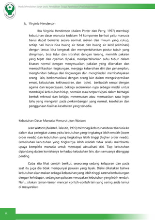 9
Modul Pendidikan Jarak Jauh, Pendidikan Tinggi Kesehatan Prodi Keperawatan
b.	 Virginia Henderson
	 Ibu Virginia Henderson (dalam Potter dan Perry, 1997) membagi
kebutuhan dasar manusia kedalam 14 komponen berikut yaitu manusia
harus dapat bernafas secara normal, makan dan minum yang cukup,
setiap hari harus bisa buang air besar dan buang air kecil (eliminasi)
dengan lancar, bisa bergerak dan mempertahankan postur tubuh yang
diinginkan, bisa tidur dan istirahat dengan tenang, memilih pakaian
yang tepat dan nyaman dipakai, mempertahankan suhu tubuh dalam
kisaran normal dengan menyesuaikan pakaian yang dikenakan dan
memodifikasikan lingkungan, menjaga kebersihan diri dan penampilan,
menghindari bahaya dari lingkungan dan menghindari membahayakan
orang lain, berkomunikasi dengan orang lain dalam mengekspresikan
emosi, kebutuhan, kekhawatiran, dan opini, beribadah sesuai dengan
agama dan kepercayaan, bekerja sedemikian rupa sebagai modal untuk
membiayai kebutuhan hidup, bermain atau berpartisipasi dalam berbagai
bentuk rekreasi dan belajar, menemukan atau memuaskan rasa ingin
tahu yang mengarah pada perkembangan yang normal, kesehatan dan
penggunaan fasilitas kesehatan yang tersedia.
Kebutuhan Dasar Manusia Menurut Jean Watson
	 Jean Watson (dalam B. Taleuto, 1995) membagi kebutuhan dasar manusia ke
dalam dua peringkat utama yaitu kebutuhan yang tingkatnya lebih rendah (lower
order needs) dan kebutuhan yang tingkatnya lebih tinggi (higher order needs).
Pemenuhan kebutuhan yang tingkatnya lebih rendah tidak selalu membantu
upaya kompleks manusia untuk mencapai aktualisasi diri. Tiap kebutuhan
dipandang dalam konteksnya terhadap kebutuhan lain, dan semuanya dianggap
penting.
	 Coba kita lihat contoh berikut: seseorang sedang kelaparan dan pada
saat itu juga dia tidak mempunyai pakaian yang layak. Disini dikatakan bahwa
kebutuhan akan makan sebagai kebutuhan yang lebih tinggi karena berhubungan
dengan kehidupan, sedangkan pakaian merupakan kebutuhan yang lebih rendah.
Nah... silakan teman-teman mencari contoh-contoh lain yang sering anda temui
di masyarakat.
 