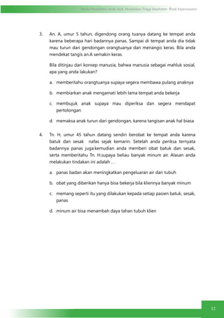 Modul Pendidikan Jarak Jauh, Pendidikan Tinggi Kesehatan Prodi Keperawatan
12
3. An. A, umur 5 tahun, digendong orang tuanya datang ke tempat anda
karena beberapa hari badannya panas. Sampai di tempat anda dia tidak
mau turun dari gendongan orangtuanya dan menangis keras. Bila anda
mendekat tangis an.A semakin keras.
Bila ditinjau dari konsep manusia, bahwa manusia sebagai mahluk sosial,
apa yang anda lakukan?
a.	 memberitahu orangtuanya supaya segera membawa pulang anaknya
b.	 membiarkan anak mengamati lebih lama tempat anda bekerja
c.	 membujuk anak supaya mau diperiksa dan segera mendapat
pertolongan
d.	 memaksa anak turun dari gendongan, karena tangisan anak hal biasa
4. Tn. H, umur 45 tahun datang sendiri berobat ke tempat anda karena
batuk dan sesak nafas sejak kemarin. Setelah anda periksa ternyata
badannya panas juga.kemudian anda memberi obat batuk dan sesak,
serta memberitahu Tn. H.supaya beliau banyak minum air. Alasan anda
melakukan tindakan ini adalah .. .
a.	 panas badan akan meningkatkan pengeluaran air dari tubuh
b.	 obat yang diberikan hanya bisa bekerja bila kliennya banyak minum
c.	 memang seperti itu yang dilakukan kepada setiap pasien batuk, sesak,
panas
d.	 minum air bisa menambah daya tahan tubuh klien
 
