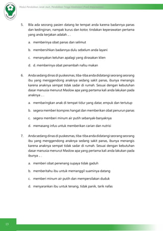 13
Modul Pendidikan Jarak Jauh, Pendidikan Tinggi Kesehatan Prodi Keperawatan
5. Bila ada seorang pasien datang ke tempat anda karena badannya panas
dan kedinginan, nampak kurus dan kotor, tindakan keperawatan pertama
yang anda kerjakan adalah .. .
a.	 memberinya obat panas dan selimut
b.	 membersihkan badannya dulu sebelum anda layani
c.	 menanyakan keluhan apalagi yang dirasakan klien
d.	 d. memberinya obat penambah nafsu makan
6. Anda sedang dinas di puskesmas, tiba-tiba anda didatangi seorang seorang
ibu yang menggendong anaknya sedang sakit panas, ibunya menangis
karena anaknya sempat tidak sadar di rumah. Sesuai dengan kebutuhan
dasar manusia menurut Maslow apa yang pertama kali anda lakukan pada
anaknya .. .
a.	 membaringkan anak di tempat tidur yang datar, empuk dan tertutup
b.	 segera memberi kompres hangat dan memberikan obat penurun panas
c.	 segera memberi minum air putih sebanyak-banyaknya
d.	 memasang infus untuk memberikan carian dan nutrisi
7. Anda sedang dinas di puskesmas, tiba-tiba anda didatangi seorang seorang
ibu yang menggendong anaknya sedang sakit panas, ibunya menangis
karena anaknya sempat tidak sadar di rumah. Sesuai dengan kebutuhan
dasar manusia menurut Maslow apa yang pertama kali anda lakukan pada
ibunya .. .
a.	 memberi obat penenang supaya tidak gaduh
b.	 memberitahu ibu untuk memanggil suaminya datang
c.	 memberi minum air putih dan mempersilakan duduk
d.	 menyarankan ibu untuk tenang, tidak panik, tarik nafas
 