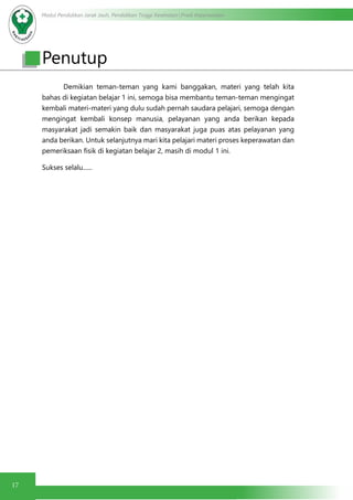 Modul Pendidikan Jarak Jauh, Pendidikan Tinggi Kesehatan Prodi Keperawatan
17
	 Demikian teman-teman yang kami banggakan, materi yang telah kita
bahas di kegiatan belajar 1 ini, semoga bisa membantu teman-teman mengingat
kembali materi-materi yang dulu sudah pernah saudara pelajari, semoga dengan
mengingat kembali konsep manusia, pelayanan yang anda berikan kepada
masyarakat jadi semakin baik dan masyarakat juga puas atas pelayanan yang
anda berikan. Untuk selanjutnya mari kita pelajari materi proses keperawatan dan
pemeriksaan fisik di kegiatan belajar 2, masih di modul 1 ini.
Sukses selalu......
Penutup
 
