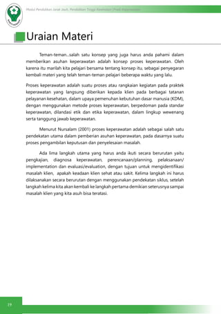 Modul Pendidikan Jarak Jauh, Pendidikan Tinggi Kesehatan Prodi Keperawatan
19
	 Teman-teman...salah satu konsep yang juga harus anda pahami dalam
memberikan asuhan keperawatan adalah konsep proses keperawatan. Oleh
karena itu marilah kita pelajari bersama tentang konsep itu, sebagai penyegaran
kembali materi yang telah teman-teman pelajari beberapa waktu yang lalu.
Proses keperawatan adalah suatu proses atau rangkaian kegiatan pada praktek
keperawatan yang langsung diberikan kepada klien pada berbagai tatanan
pelayanan kesehatan, dalam upaya pemenuhan kebutuhan dasar manusia (KDM),
dengan menggunakan metode proses keperawatan, berpedoman pada standar
keperawatan, dilandasi etik dan etika keperawatan, dalam lingkup wewenang
serta tanggung jawab keperawatan.
	 Menurut Nursalam (2001) proses keperawatan adalah sebagai salah satu
pendekatan utama dalam pemberian asuhan keperawatan, pada dasarnya suatu
proses pengambilan keputusan dan penyelesaian masalah.
	 Ada lima langkah utama yang harus anda ikuti secara berurutan yaitu
pengkajian, diagnosa keperawatan, perencanaan/planning, pelaksanaan/
implementation dan evaluasi/evaluation, dengan tujuan untuk mengidentifikasi
masalah klien,  apakah keadaan klien sehat atau sakit. Kelima langkah ini harus
dilaksanakan secara berurutan dengan menggunakan pendekatan siklus, setelah
langkah kelima kita akan kembali ke langkah pertama demikian seterusnya sampai
masalah klien yang kita asuh bisa teratasi.
Uraian Materi
 