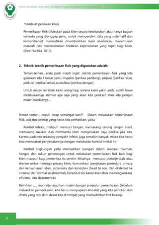 21
Modul Pendidikan Jarak Jauh, Pendidikan Tinggi Kesehatan Prodi Keperawatan
membuat penilaian klinis.
Pemeriksaan fisik dilakukan pada klien secara keseluruhan atau hanya bagian
tertentu yang dianggap perlu, untuk memperoleh data yang sistematif dan
komprehensif, memastikan /membuktikan hasil anamnesa, menentukan
masalah dan merencanakan tindakan keperawatan yang tepat bagi klien.
(Dewi Sartika, 2010).
2.	 Teknik-teknik pemeriksaan fisik yang digunakan adalah:
Teman-teman....anda pasti masih ingat ..teknik pemeriksaan fisik yang kita
gunakan ada 4 besar, yaitu: inspeksi (periksa pandang), palpasi (periksa raba),
perkusi (periksa ketuk),auskultasi (periksa dengar).
Untuk materi ini tidak kami ulangi lagi, karena kami yakin anda sudah biasa
melakukannya, namun apa saja yang akan kita periksa? Mari kita pelajari
materi berikutnya...
Teman-teman.....masih tetap semangat kan?? Dalam melakukan pemeriksaan
fisik, ada dua prinsip yang harus kita perhatikan, yaitu:
Kontrol infeksi, meliputi mencuci tangan, memasang sarung tangan steril,
memasang masker, dan membantu klien mengenakan baju periksa jika ada.
Karena pada era sekarang penyakit infeksi juga semakin banyak, maka kita harus
bisa membatasi penyebarannya dengan melakukan kontrol infeksi ini.
Kontrol lingkungan yaitu memastikan ruangan dalam keadaan nyaman,
hangat, dan cukup penerangan untuk melakukan pemeriksaan fisik baik bagi
klien maupun bagi pemeriksa itu sendiri. Misalnya: menutup pintu/jendala atau
skerem untuk menjaga privacy klien, komunikasi (penjelasan prosedur), privacy
dan kenyamanan klien, sistematis dan konsisten (head to toe, dari eksternal ke
internal, dari normal ke abnormal), berada di sisi kanan klien (bila memungkinkan),
efisiensi, dan dokumentasi
Demikian ....., mari kita lanjutkan materi dengan prosedur pemeriksaan. Sebelum
melakukan pemeriksaan, kita harus menyiapkan alat-alat yang kita perlukan dan
ditata yang rapi di di dekat kita di tempat yang memudahkan kita bekerja.
 