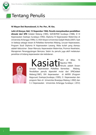Modul Pendidikan Jarak Jauh, Pendidikan Tinggi Kesehatan Prodi Keperawatan
i
Tentang Penulis
Ni Wayan Dwi Rosmalawati, A. Per. Pen., M. Kes.
Lahir di Gianyar, Bali, 15 Nopember 1966. Penulis menyelesaikan pendidikan
dimulai dari SPK Celaket Malang (1985), SGP/B;PKM Surabaya (1988), D III
Keperawatan Soetopo Surabaya (1992), Diploma IV Keperawatan Maternitas di
Universitas Airlangga (1999), S-2 KIA-Kespro Universitas Gadjah Mada (2007). Saat
ini bekerja sebagai dosen di Poltekkes Kemenkes Malang, Jurusan Keperawatan,
Program Studi Diploma III Keperawatan Lawang. Mata kuliah yang diampu
adalah Kebutuhan Dasar Manusia, Keperawatan Maternitas, Promosi Kesehatan,
Manajemen Penanggulangan Bencana. Selain itu penulis juga aktif melakukan
penelitian di bidang keperawatan dan kebidanan.
Kasiati
lahir di Biltar, 16
Agustus 1966.
Penulis adalah Dosen
Jurusan Keperawatan Poltekkes Kemenkes Malang.
Pendidikan penulis diperoleh mulai dari SPKCelaket
Malang,(1987), DIII Keperawatan di AKPER (Program
Keguruan) Soetopo,Surabaya, (1995), S I Keperawatan dan
program Ners di Universitas Brawijaya Malang ( 2002) dan
S 2 Keperawatan Universitas Airlangga Surabaya ( 2012)
 
